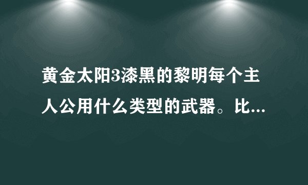 黄金太阳3漆黑的黎明每个主人公用什么类型的武器。比如短剑，长剑这样！