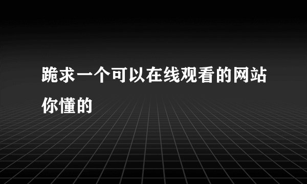跪求一个可以在线观看的网站你懂的