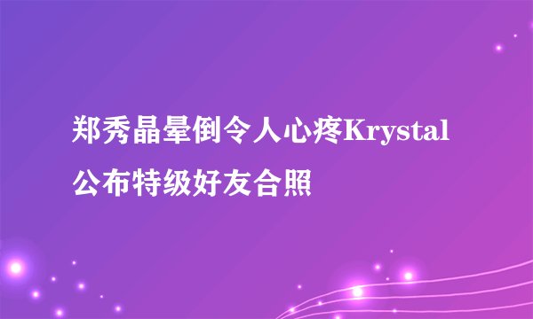 郑秀晶晕倒令人心疼Krystal公布特级好友合照