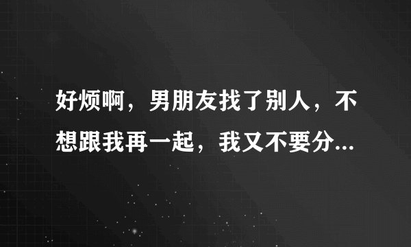 好烦啊，男朋友找了别人，不想跟我再一起，我又不要分，要怎样才好，我要他对我负责，要怎样才好，