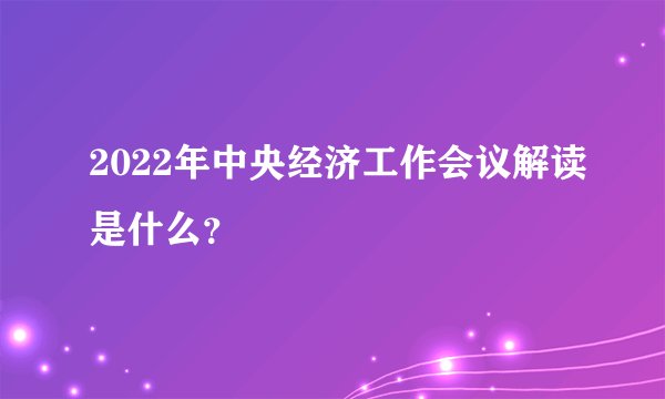 2022年中央经济工作会议解读是什么？