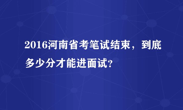 2016河南省考笔试结束，到底多少分才能进面试？