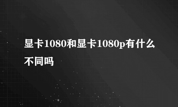 显卡1080和显卡1080p有什么不同吗