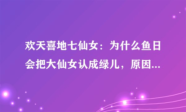 欢天喜地七仙女：为什么鱼日会把大仙女认成绿儿，原因是家族遗传
