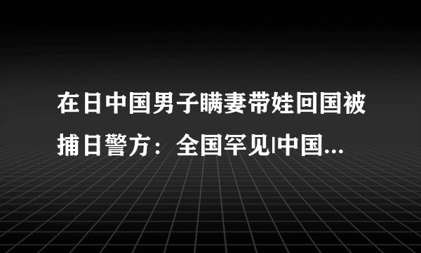 在日中国男子瞒妻带娃回国被捕日警方：全国罕见|中国男子|警方|被捕_飞外新闻