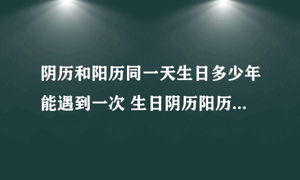 阴历和阳历同一天生日多少年能遇到一次 生日阴历阳历多少年能是一天