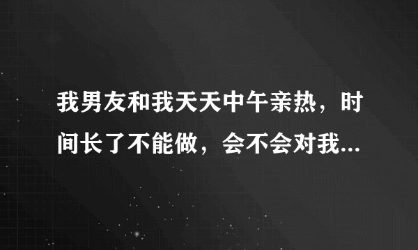 我男友和我天天中午亲热，时间长了不能做，会不会对我男友身体不利。他有时候说他那里疼