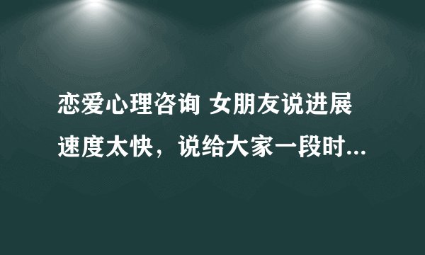 恋爱心理咨询 女朋友说进展速度太快，说给大家一段时间考虑考虑。慢慢接触，慢慢了解。我该怎么做。