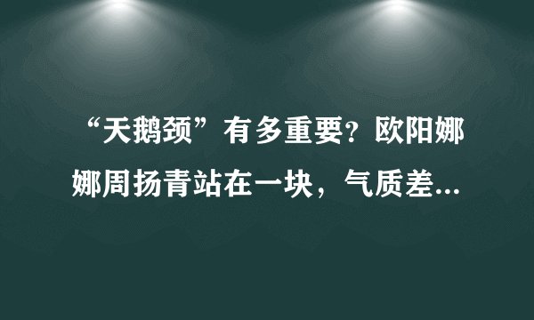 “天鹅颈”有多重要？欧阳娜娜周扬青站在一块，气质差距一目了然