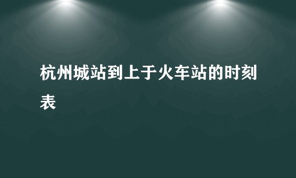 杭州城站到上于火车站的时刻表