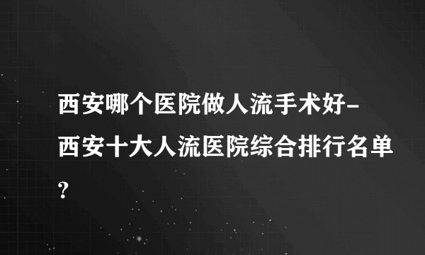西安哪个医院做人流手术好-西安十大人流医院综合排行名单？