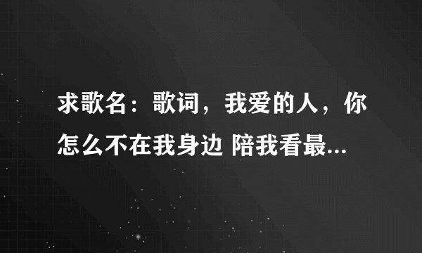 求歌名：歌词，我爱的人，你怎么不在我身边 陪我看最后一场雪。