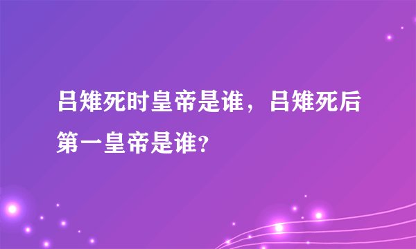 吕雉死时皇帝是谁，吕雉死后第一皇帝是谁？