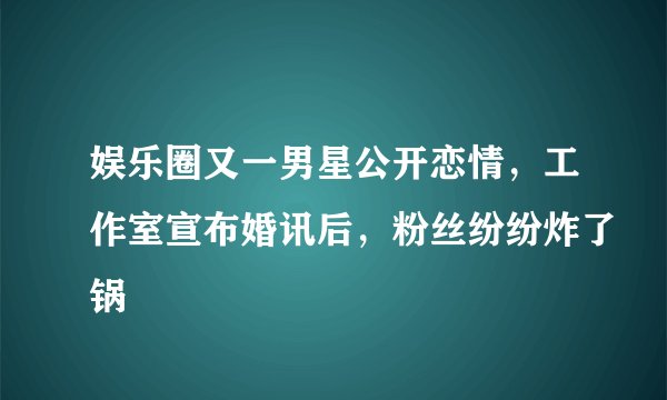 娱乐圈又一男星公开恋情，工作室宣布婚讯后，粉丝纷纷炸了锅