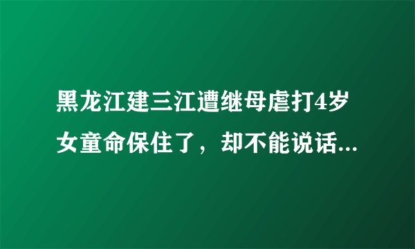 黑龙江建三江遭继母虐打4岁女童命保住了，却不能说话，咋回事？