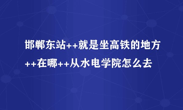 邯郸东站++就是坐高铁的地方++在哪++从水电学院怎么去