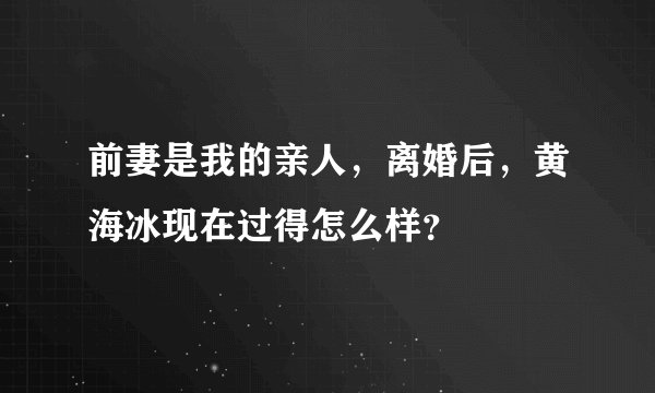 前妻是我的亲人，离婚后，黄海冰现在过得怎么样？