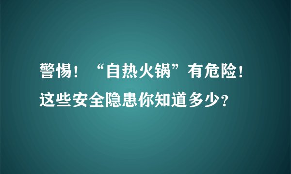 警惕！“自热火锅”有危险！这些安全隐患你知道多少？