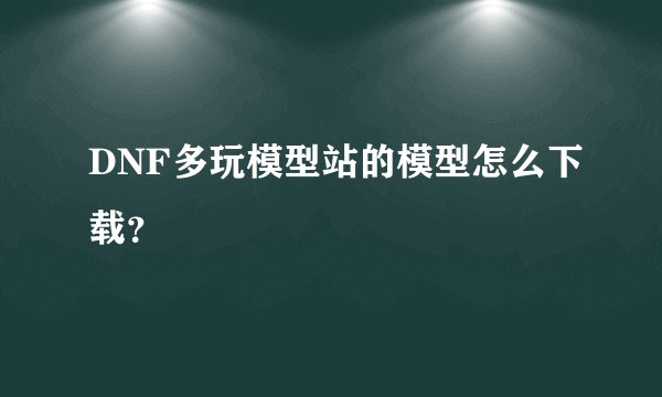 DNF多玩模型站的模型怎么下载？