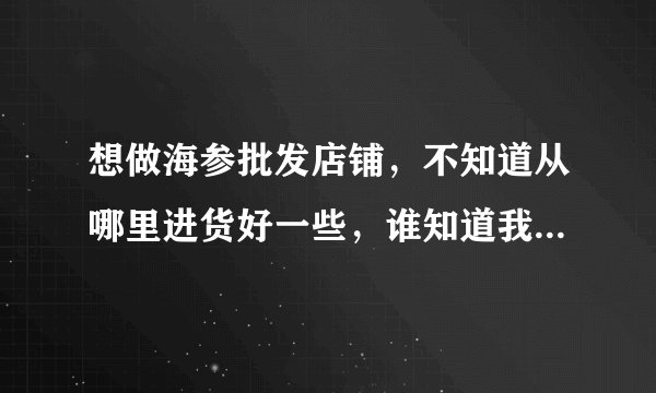 想做海参批发店铺，不知道从哪里进货好一些，谁知道我该怎么去操作~