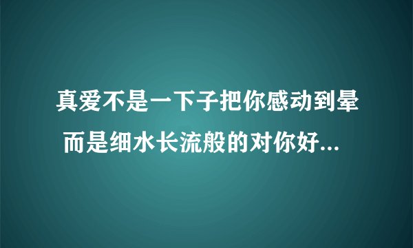 真爱不是一下子把你感动到晕 而是细水长流般的对你好 什么意思