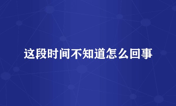 这段时间不知道怎么回事