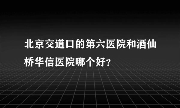 北京交道口的第六医院和酒仙桥华信医院哪个好？
