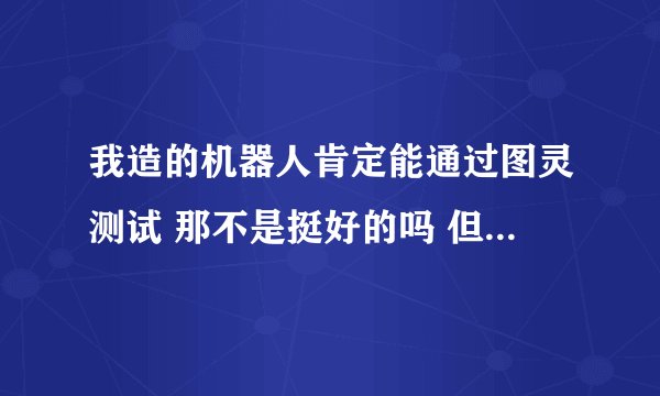 我造的机器人肯定能通过图灵测试 那不是挺好的吗 但是他没有通过