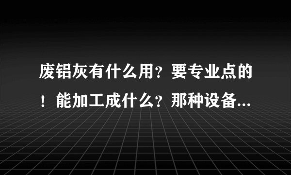 废铝灰有什么用？要专业点的！能加工成什么？那种设备最好全写出来！