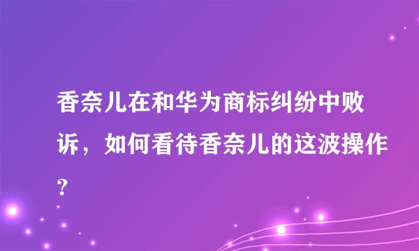 香奈儿在和华为商标纠纷中败诉，如何看待香奈儿的这波操作？
