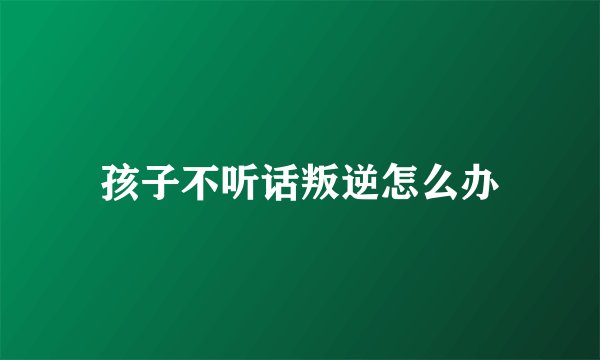 孩子不听话叛逆怎么办