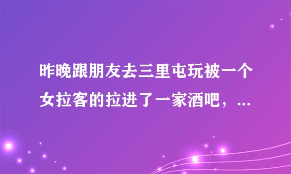 昨晚跟朋友去三里屯玩被一个女拉客的拉进了一家酒吧，说什么消费便宜，去找了俩个妹子喝了十来瓶啤酒，一
