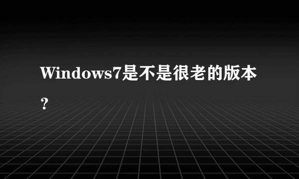 Windows7是不是很老的版本？