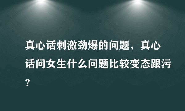 真心话刺激劲爆的问题，真心话问女生什么问题比较变态跟污？