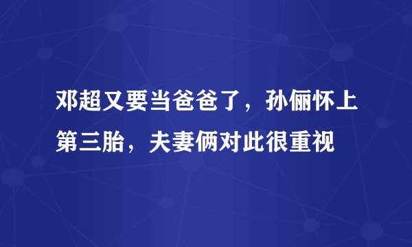 邓超又要当爸爸了，孙俪怀上第三胎，夫妻俩对此很重视