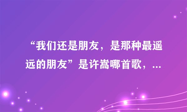 “我们还是朋友，是那种最遥远的朋友”是许嵩哪首歌，求歌词。一下想不起来了。