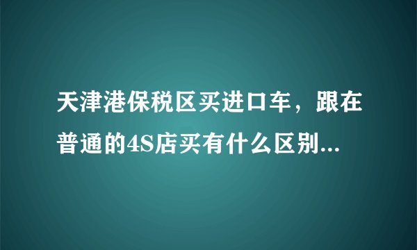 天津港保税区买进口车，跟在普通的4S店买有什么区别？价格、售后方面。