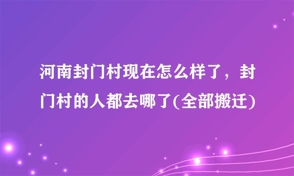 河南封门村现在怎么样了，封门村的人都去哪了(全部搬迁)