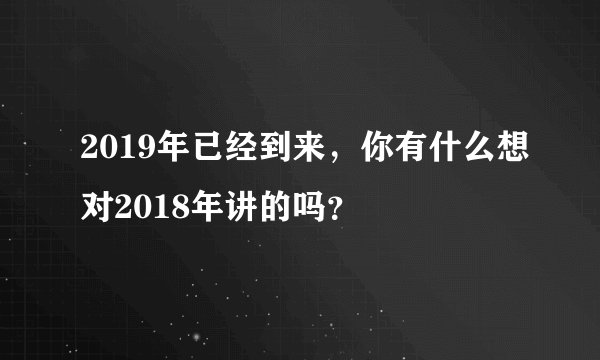 2019年已经到来，你有什么想对2018年讲的吗？