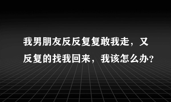 我男朋友反反复复敢我走，又反复的找我回来，我该怎么办？
