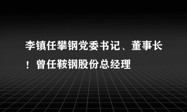 李镇任攀钢党委书记、董事长！曾任鞍钢股份总经理