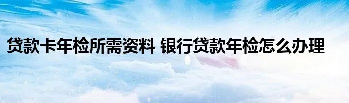 贷款卡年检所需资料 银行贷款年检怎么办理