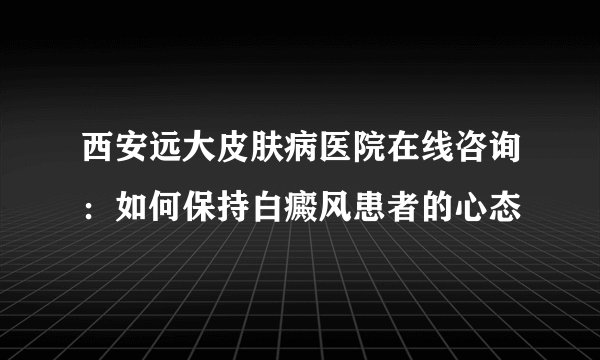 西安远大皮肤病医院在线咨询：如何保持白癜风患者的心态