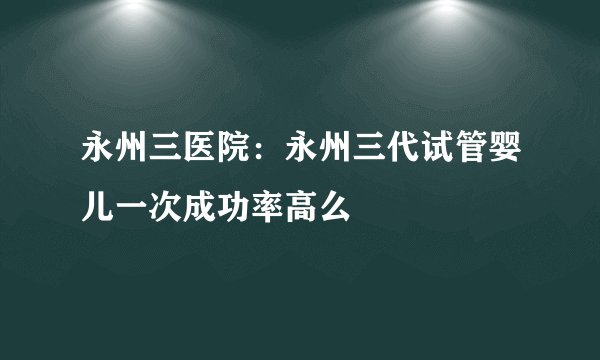 永州三医院：永州三代试管婴儿一次成功率高么