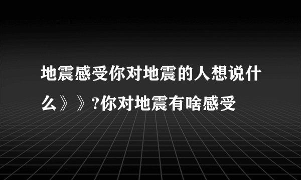 地震感受你对地震的人想说什么》》?你对地震有啥感受