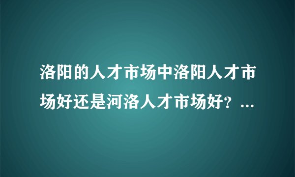洛阳的人才市场中洛阳人才市场好还是河洛人才市场好？河洛人才市场周六大概有多少人？有2000人吗？