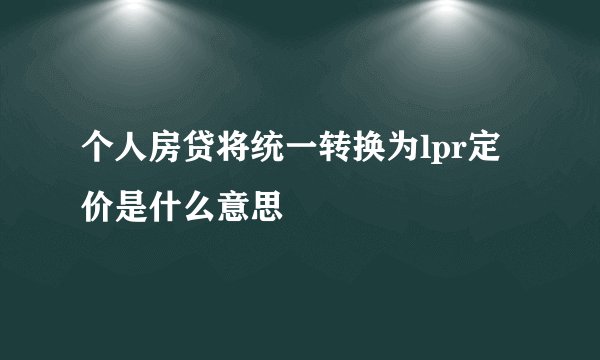 个人房贷将统一转换为lpr定价是什么意思