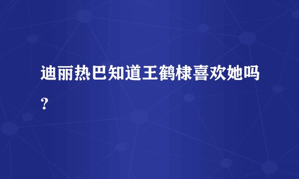 迪丽热巴知道王鹤棣喜欢她吗？