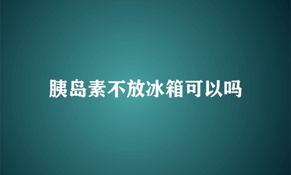胰岛素不放冰箱可以吗