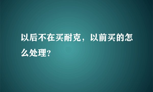 以后不在买耐克，以前买的怎么处理？